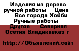 Изделия из дерева ручной работы  › Цена ­ 1 - Все города Хобби. Ручные работы » Другое   . Северная Осетия,Владикавказ г.